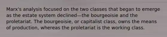 Marx's analysis focused on the two classes that began to emerge as the estate system declined—the bourgeoisie and the proletariat. The bourgeoisie, or capitalist class, owns the means of production, whereas the proletariat is the working class.