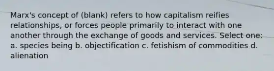 Marx's concept of (blank) refers to how capitalism reifies relationships, or forces people primarily to interact with one another through the exchange of goods and services. Select one: a. species being b. objectification c. fetishism of commodities d. alienation