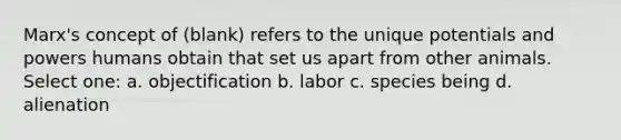 Marx's concept of (blank) refers to the unique potentials and powers humans obtain that set us apart from other animals. Select one: a. objectification b. labor c. species being d. alienation