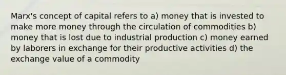 Marx's concept of capital refers to a) money that is invested to make more money through the circulation of commodities b) money that is lost due to industrial production c) money earned by laborers in exchange for their productive activities d) the exchange value of a commodity