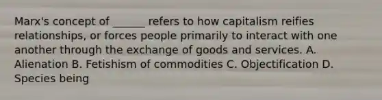 Marx's concept of ______ refers to how capitalism reifies relationships, or forces people primarily to interact with one another through the exchange of goods and services. A. Alienation B. Fetishism of commodities C. Objectification D. Species being