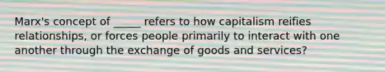 Marx's concept of _____ refers to how capitalism reifies relationships, or forces people primarily to interact with one another through the exchange of goods and services?