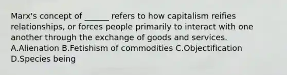 Marx's concept of ______ refers to how capitalism reifies relationships, or forces people primarily to interact with one another through the exchange of goods and services. A.Alienation B.Fetishism of commodities C.Objectification D.Species being