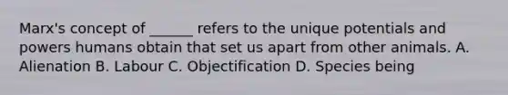 Marx's concept of ______ refers to the unique potentials and powers humans obtain that set us apart from other animals. A. Alienation B. Labour C. Objectification D. Species being