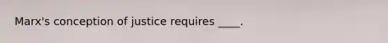 Marx's conception of justice requires ____.