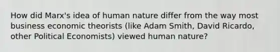 How did Marx's idea of human nature differ from the way most business economic theorists (like Adam Smith, David Ricardo, other Political Economists) viewed human nature?