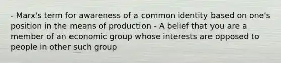 - Marx's term for awareness of a common identity based on one's position in the means of production - A belief that you are a member of an economic group whose interests are opposed to people in other such group