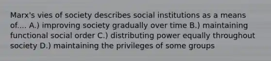 Marx's vies of society describes social institutions as a means of.... A.) improving society gradually over time B.) maintaining functional social order C.) distributing power equally throughout society D.) maintaining the privileges of some groups