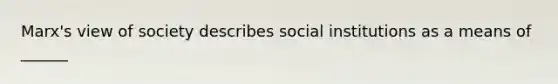 Marx's view of society describes social institutions as a means of ______