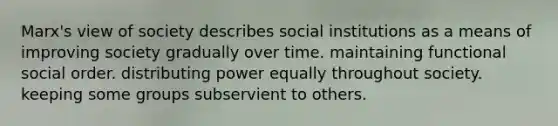 Marx's view of society describes social institutions as a means of improving society gradually over time. maintaining functional social order. distributing power equally throughout society. keeping some groups subservient to others.