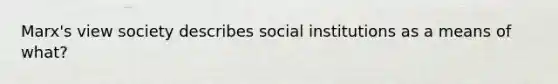 Marx's view society describes social institutions as a means of what?