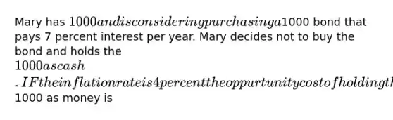 Mary has 1000 and is considering purchasing a1000 bond that pays 7 percent interest per year. Mary decides not to buy the bond and holds the 1000 as cash. IF the inflation rate is 4 percent the oppurtunity cost of holding the1000 as money is