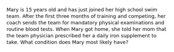 Mary is 15 years old and has just joined her high school swim team. After the first three months of training and competing, her coach sends the team for mandatory physical examinations and routine blood tests. When Mary got home, she told her mom that the team physician prescribed her a daily iron supplement to take. What condition does Mary most likely have?