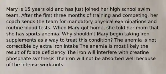 Mary is 15 years old and has just joined her high school swim team. After the first three months of training and competing, her coach sends the team for mandatory physical examinations and routine blood tests. When Mary got home, she told her mom that she has sports anemia. Why shouldn't Mary begin taking iron supplements as a way to treat this condition? The anemia is not correctible by extra iron intake The anemia is most likely the result of folate deficiency The iron will interfere with creatine phosphate synthesis The iron will not be absorbed well because of the intense work-outs