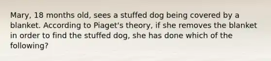 Mary, 18 months old, sees a stuffed dog being covered by a blanket. According to Piaget's theory, if she removes the blanket in order to find the stuffed dog, she has done which of the following?