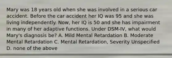 Mary was 18 years old when she was involved in a serious car accident. Before the car accident her IQ was 95 and she was living independently. Now, her IQ is 50 and she has impairment in many of her adaptive functions. Under DSM-IV, what would Mary's diagnosis be? A. Mild Mental Retardation B. Moderate Mental Retardation C. Mental Retardation, Severity Unspecified D. none of the above