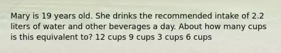 Mary is 19 years old. She drinks the recommended intake of 2.2 liters of water and other beverages a day. About how many cups is this equivalent to? 12 cups 9 cups 3 cups 6 cups