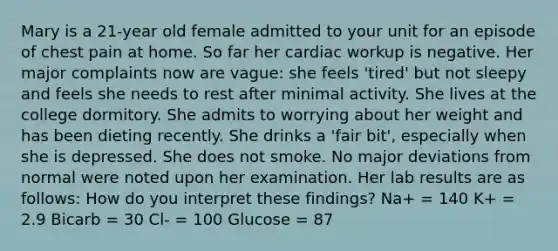 Mary is a 21-year old female admitted to your unit for an episode of chest pain at home. So far her cardiac workup is negative. Her major complaints now are vague: she feels 'tired' but not sleepy and feels she needs to rest after minimal activity. She lives at the college dormitory. She admits to worrying about her weight and has been dieting recently. She drinks a 'fair bit', especially when she is depressed. She does not smoke. No major deviations from normal were noted upon her examination. Her lab results are as follows: How do you interpret these findings? Na+ = 140 K+ = 2.9 Bicarb = 30 Cl- = 100 Glucose = 87