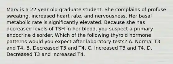 Mary is a 22 year old graduate student. She complains of profuse sweating, increased heart rate, and nervousness. Her basal metabolic rate is significantly elevated. Because she has decreased levels of TSH in her blood, you suspect a primary endocrine disorder. Which of the following thyroid hormone patterns would you expect after laboratory tests? A. Normal T3 and T4. B. Decreased T3 and T4. C. Increased T3 and T4. D. Decreased T3 and increased T4.