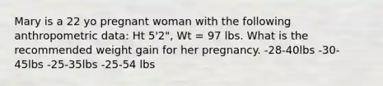 Mary is a 22 yo pregnant woman with the following anthropometric data: Ht 5'2", Wt = 97 lbs. What is the recommended weight gain for her pregnancy. -28-40lbs -30-45lbs -25-35lbs -25-54 lbs