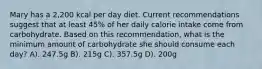 Mary has a 2,200 kcal per day diet. Current recommendations suggest that at least 45% of her daily calorie intake come from carbohydrate. Based on this recommendation, what is the minimum amount of carbohydrate she should consume each day? A). 247.5g B). 215g C). 357.5g D). 200g