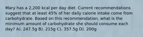 Mary has a 2,200 kcal per day diet. Current recommendations suggest that at least 45% of her daily calorie intake come from carbohydrate. Based on this recommendation, what is the minimum amount of carbohydrate she should consume each day? A). 247.5g B). 215g C). 357.5g D). 200g