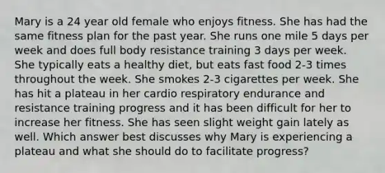 Mary is a 24 year old female who enjoys fitness. She has had the same fitness plan for the past year. She runs one mile 5 days per week and does full body resistance training 3 days per week. She typically eats a healthy diet, but eats fast food 2-3 times throughout the week. She smokes 2-3 cigarettes per week. She has hit a plateau in her cardio respiratory endurance and resistance training progress and it has been difficult for her to increase her fitness. She has seen slight weight gain lately as well. Which answer best discusses why Mary is experiencing a plateau and what she should do to facilitate progress?