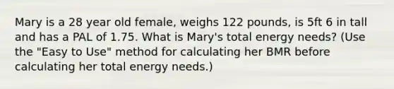 Mary is a 28 year old female, weighs 122 pounds, is 5ft 6 in tall and has a PAL of 1.75. What is Mary's total energy needs? (Use the "Easy to Use" method for calculating her BMR before calculating her total energy needs.)