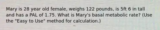 Mary is 28 year old female, weighs 122 pounds, is 5ft 6 in tall and has a PAL of 1.75. What is Mary's basal metabolic rate? (Use the "Easy to Use" method for calculation.)