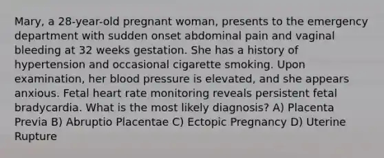 Mary, a 28-year-old pregnant woman, presents to the emergency department with sudden onset abdominal pain and vaginal bleeding at 32 weeks gestation. She has a history of hypertension and occasional cigarette smoking. Upon examination, her blood pressure is elevated, and she appears anxious. Fetal heart rate monitoring reveals persistent fetal bradycardia. What is the most likely diagnosis? A) Placenta Previa B) Abruptio Placentae C) Ectopic Pregnancy D) Uterine Rupture