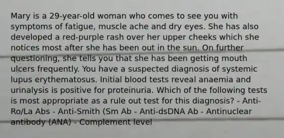 Mary is a 29-year-old woman who comes to see you with symptoms of fatigue, muscle ache and dry eyes. She has also developed a red-purple rash over her upper cheeks which she notices most after she has been out in the sun. On further questioning, she tells you that she has been getting mouth ulcers frequently. You have a suspected diagnosis of systemic lupus erythematosus. Initial blood tests reveal anaemia and urinalysis is positive for proteinuria. Which of the following tests is most appropriate as a rule out test for this diagnosis? - Anti-Ro/La Abs - Anti-Smith (Sm Ab - Anti-dsDNA Ab - Antinuclear antibody (ANA) - Complement level