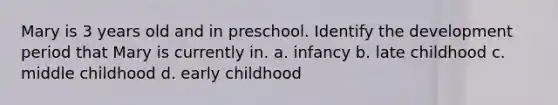 Mary is 3 years old and in preschool. Identify the development period that Mary is currently in. a. infancy b. late childhood c. middle childhood d. early childhood