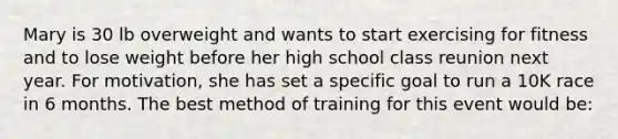 Mary is 30 lb overweight and wants to start exercising for fitness and to lose weight before her high school class reunion next year. For motivation, she has set a specific goal to run a 10K race in 6 months. The best method of training for this event would be: