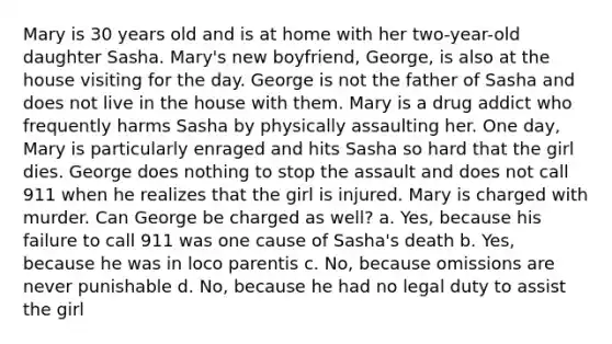 Mary is 30 years old and is at home with her two-year-old daughter Sasha. Mary's new boyfriend, George, is also at the house visiting for the day. George is not the father of Sasha and does not live in the house with them. Mary is a drug addict who frequently harms Sasha by physically assaulting her. One day, Mary is particularly enraged and hits Sasha so hard that the girl dies. George does nothing to stop the assault and does not call 911 when he realizes that the girl is injured. Mary is charged with murder. Can George be charged as well? a. Yes, because his failure to call 911 was one cause of Sasha's death b. Yes, because he was in loco parentis c. No, because omissions are never punishable d. No, because he had no legal duty to assist the girl