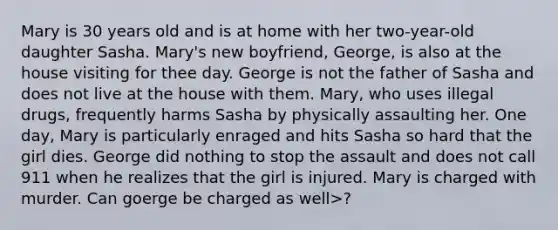Mary is 30 years old and is at home with her two-year-old daughter Sasha. Mary's new boyfriend, George, is also at the house visiting for thee day. George is not the father of Sasha and does not live at the house with them. Mary, who uses illegal drugs, frequently harms Sasha by physically assaulting her. One day, Mary is particularly enraged and hits Sasha so hard that the girl dies. George did nothing to stop the assault and does not call 911 when he realizes that the girl is injured. Mary is charged with murder. Can goerge be charged as well>?