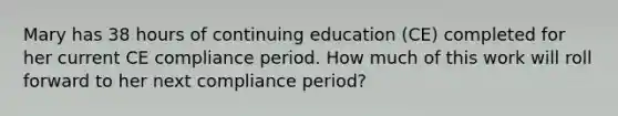 Mary has 38 hours of continuing education (CE) completed for her current CE compliance period. How much of this work will roll forward to her next compliance period?