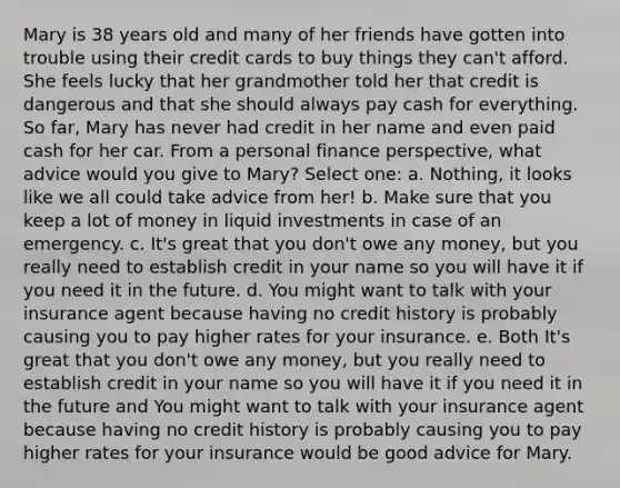 Mary is 38 years old and many of her friends have gotten into trouble using their credit cards to buy things they can't afford. She feels lucky that her grandmother told her that credit is dangerous and that she should always pay cash for everything. So far, Mary has never had credit in her name and even paid cash for her car. From a personal finance perspective, what advice would you give to Mary? Select one: a. Nothing, it looks like we all could take advice from her! b. Make sure that you keep a lot of money in liquid investments in case of an emergency. c. It's great that you don't owe any money, but you really need to establish credit in your name so you will have it if you need it in the future. d. You might want to talk with your insurance agent because having no credit history is probably causing you to pay higher rates for your insurance. e. Both It's great that you don't owe any money, but you really need to establish credit in your name so you will have it if you need it in the future and You might want to talk with your insurance agent because having no credit history is probably causing you to pay higher rates for your insurance would be good advice for Mary.