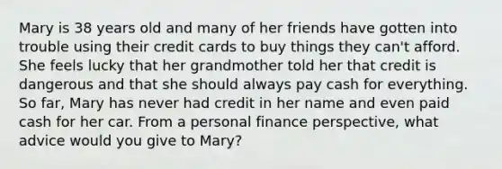 Mary is 38 years old and many of her friends have gotten into trouble using their credit cards to buy things they​ can't afford. She feels lucky that her grandmother told her that credit is dangerous and that she should always pay cash for everything. So​ far, Mary has never had credit in her name and even paid cash for her car. From a personal finance​ perspective, what advice would you give to​ Mary?