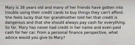 Mary is 38 years old and many of her friends have gotten into trouble using their credit cards to buy things they can't afford. She feels lucky that her grandmother told her that credit is dangerous and that she should always pay cash for everything. So far, Mary has never had credit in her name and even paid cash for her car. From a personal finance perspective, what advice would you give to Mary?