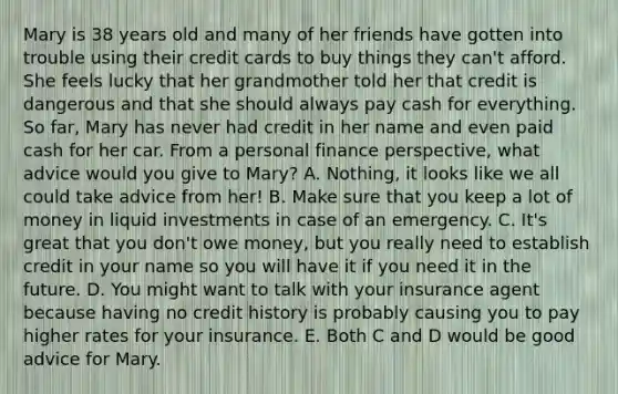 Mary is 38 years old and many of her friends have gotten into trouble using their credit cards to buy things they​ can't afford. She feels lucky that her grandmother told her that credit is dangerous and that she should always pay cash for everything. So​ far, Mary has never had credit in her name and even paid cash for her car. From a personal finance​ perspective, what advice would you give to​ Mary? A. Nothing, it looks like we all could take advice from her! B. Make sure that you keep a lot of money in liquid investments in case of an emergency. C. It's great that you don't owe money, but you really need to establish credit in your name so you will have it if you need it in the future. D. You might want to talk with your insurance agent because having no credit history is probably causing you to pay higher rates for your insurance. E. Both C and D would be good advice for Mary.