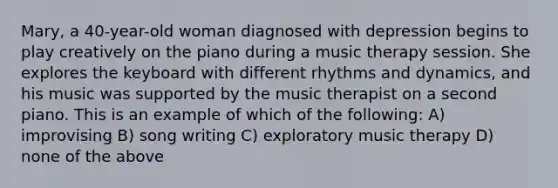 Mary, a 40-year-old woman diagnosed with depression begins to play creatively on the piano during a music therapy session. She explores the keyboard with different rhythms and dynamics, and his music was supported by the music therapist on a second piano. This is an example of which of the following: A) improvising B) song writing C) exploratory music therapy D) none of the above