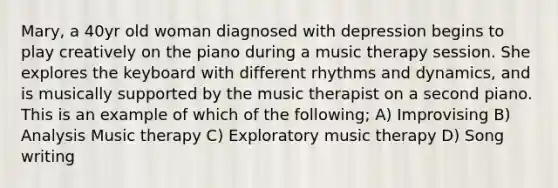 Mary, a 40yr old woman diagnosed with depression begins to play creatively on the piano during a music therapy session. She explores the keyboard with different rhythms and dynamics, and is musically supported by the music therapist on a second piano. This is an example of which of the following; A) Improvising B) Analysis Music therapy C) Exploratory music therapy D) Song writing