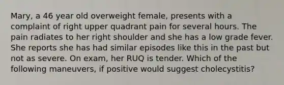 Mary, a 46 year old overweight female, presents with a complaint of right upper quadrant pain for several hours. The pain radiates to her right shoulder and she has a low grade fever. She reports she has had similar episodes like this in the past but not as severe. On exam, her RUQ is tender. Which of the following maneuvers, if positive would suggest cholecystitis?