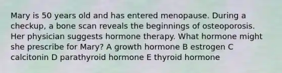 Mary is 50 years old and has entered menopause. During a checkup, a bone scan reveals the beginnings of osteoporosis. Her physician suggests hormone therapy. What hormone might she prescribe for Mary? A growth hormone B estrogen C calcitonin D parathyroid hormone E thyroid hormone