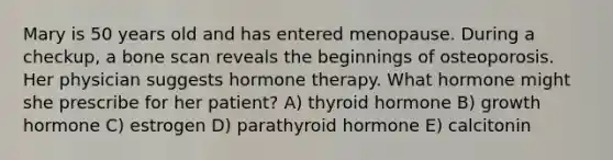 Mary is 50 years old and has entered menopause. During a checkup, a bone scan reveals the beginnings of osteoporosis. Her physician suggests hormone therapy. What hormone might she prescribe for her patient? A) thyroid hormone B) growth hormone C) estrogen D) parathyroid hormone E) calcitonin