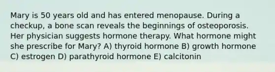 Mary is 50 years old and has entered menopause. During a checkup, a bone scan reveals the beginnings of osteoporosis. Her physician suggests hormone therapy. What hormone might she prescribe for Mary? A) thyroid hormone B) growth hormone C) estrogen D) parathyroid hormone E) calcitonin