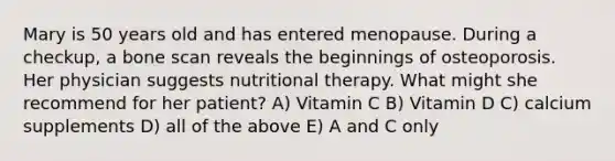 Mary is 50 years old and has entered menopause. During a checkup, a bone scan reveals the beginnings of osteoporosis. Her physician suggests nutritional therapy. What might she recommend for her patient? A) Vitamin C B) Vitamin D C) calcium supplements D) all of the above E) A and C only