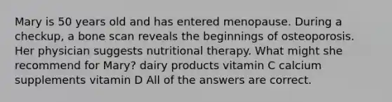 Mary is 50 years old and has entered menopause. During a checkup, a bone scan reveals the beginnings of osteoporosis. Her physician suggests nutritional therapy. What might she recommend for Mary? dairy products vitamin C calcium supplements vitamin D All of the answers are correct.