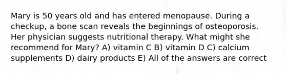 Mary is 50 years old and has entered menopause. During a checkup, a bone scan reveals the beginnings of osteoporosis. Her physician suggests nutritional therapy. What might she recommend for Mary? A) vitamin C B) vitamin D C) calcium supplements D) dairy products E) All of the answers are correct