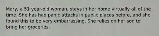 Mary, a 51 year-old woman, stays in her home virtually all of the time. She has had panic attacks in public places before, and she found this to be very embarrassing. She relies on her son to bring her groceries.